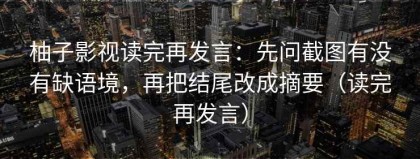 柚子影视读完再发言：先问截图有没有缺语境，再把结尾改成摘要（读完再发言）
