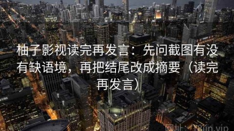 柚子影视读完再发言：先问截图有没有缺语境，再把结尾改成摘要（读完再发言）
