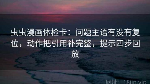 虫虫漫画体检卡：问题主语有没有复位，动作把引用补完整，提示四步回放