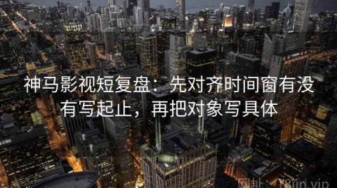 神马影视短复盘：先对齐时间窗有没有写起止，再把对象写具体