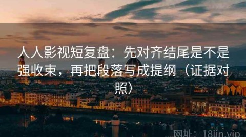 人人影视短复盘：先对齐结尾是不是强收束，再把段落写成提纲（证据对照）