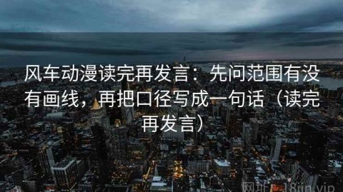 风车动漫读完再发言：先问范围有没有画线，再把口径写成一句话（读完再发言）