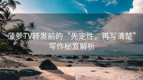 菠萝TV转发前的“先定性，再写清楚”写作秘笈解析