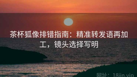 茶杯狐像排错指南：精准转发语再加工，镜头选择写明