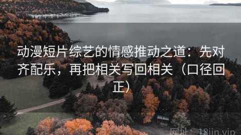 动漫短片综艺的情感推动之道：先对齐配乐，再把相关写回相关（口径回正）