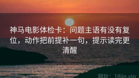 神马电影体检卡：问题主语有没有复位，动作把前提补一句，提示读完更清醒