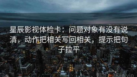 星辰影视体检卡：问题对象有没有说清，动作把相关写回相关，提示把句子拉平