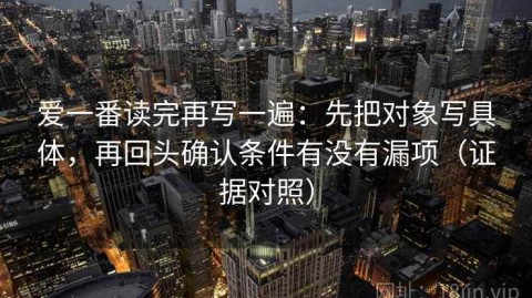 爱一番读完再写一遍：先把对象写具体，再回头确认条件有没有漏项（证据对照）