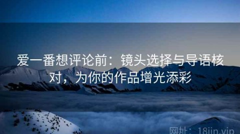 爱一番想评论前：镜头选择与导语核对，为你的作品增光添彩