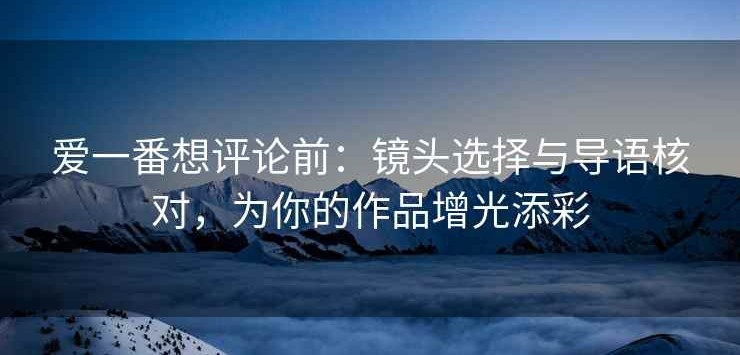 爱一番想评论前：镜头选择与导语核对，为你的作品增光添彩