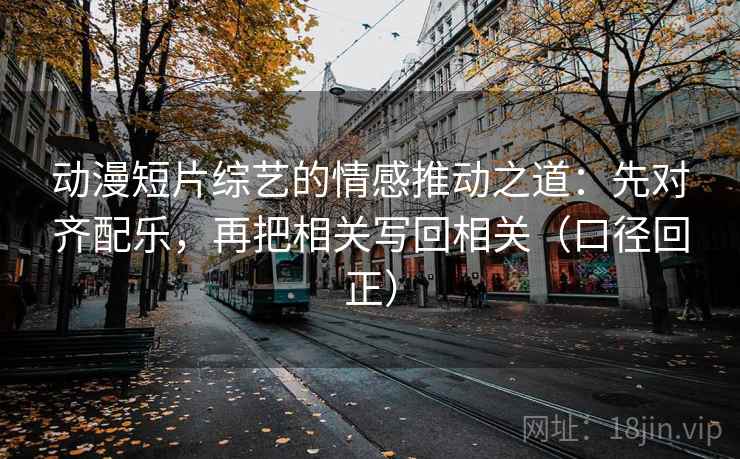 动漫短片综艺的情感推动之道：先对齐配乐，再把相关写回相关（口径回正）