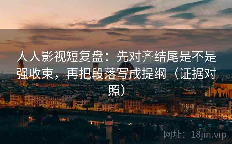 人人影视短复盘：先对齐结尾是不是强收束，再把段落写成提纲（证据对照）