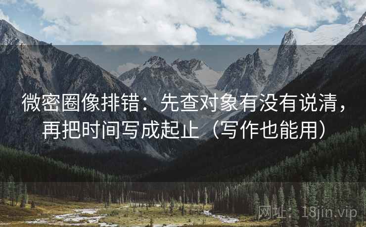 微密圈像排错：先查对象有没有说清，再把时间写成起止（写作也能用）