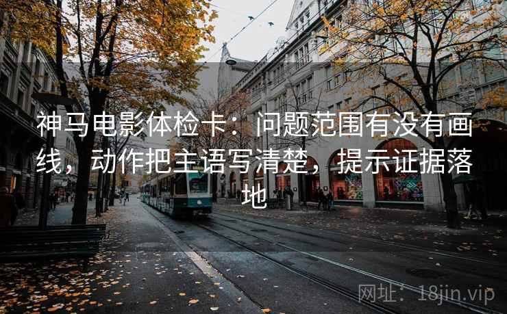 神马电影体检卡：问题范围有没有画线，动作把主语写清楚，提示证据落地