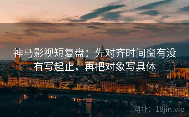 神马影视短复盘：先对齐时间窗有没有写起止，再把对象写具体