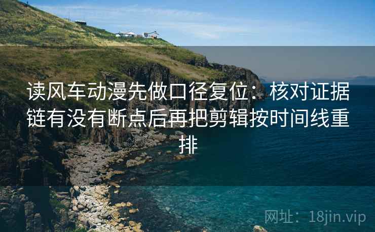 读风车动漫先做口径复位：核对证据链有没有断点后再把剪辑按时间线重排
