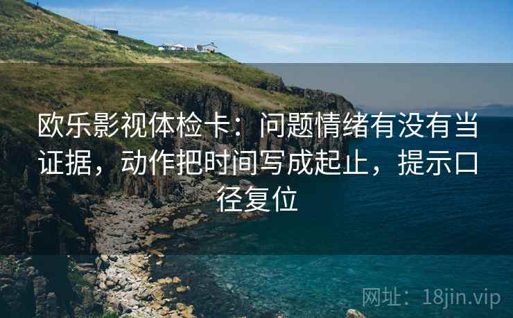 欧乐影视体检卡：问题情绪有没有当证据，动作把时间写成起止，提示口径复位