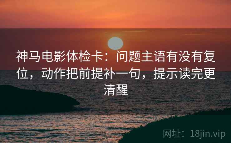 神马电影体检卡：问题主语有没有复位，动作把前提补一句，提示读完更清醒