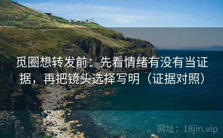 觅圈想转发前：先看情绪有没有当证据，再把镜头选择写明（证据对照）