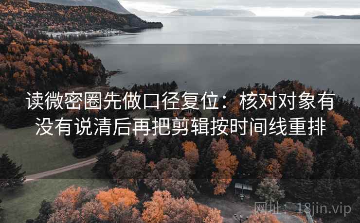 读微密圈先做口径复位：核对对象有没有说清后再把剪辑按时间线重排