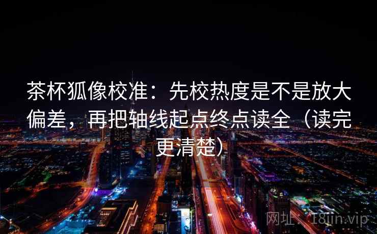 茶杯狐像校准：先校热度是不是放大偏差，再把轴线起点终点读全（读完更清楚）
