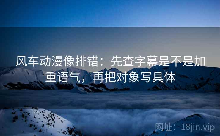 风车动漫像排错：先查字幕是不是加重语气，再把对象写具体