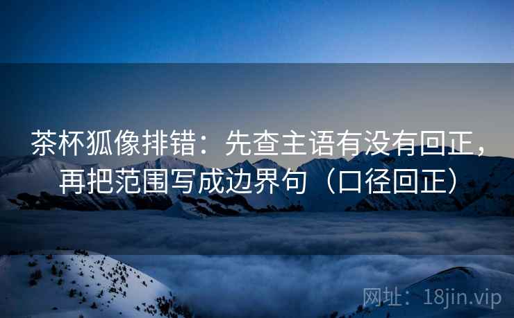 茶杯狐像排错：先查主语有没有回正，再把范围写成边界句（口径回正）