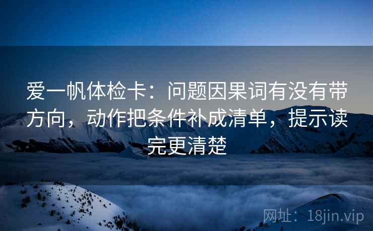 爱一帆体检卡：问题因果词有没有带方向，动作把条件补成清单，提示读完更清楚