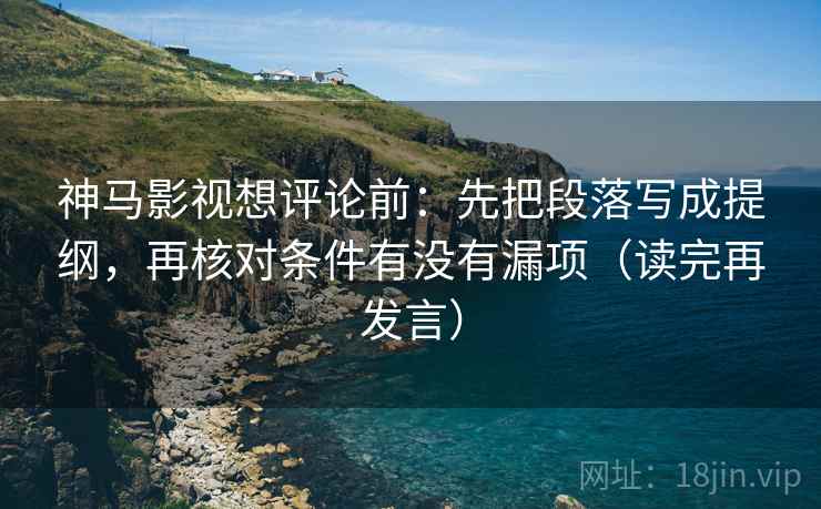 神马影视想评论前：先把段落写成提纲，再核对条件有没有漏项（读完再发言）