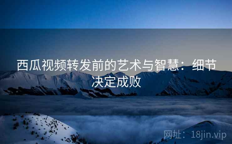 西瓜视频转发前的艺术与智慧：细节决定成败