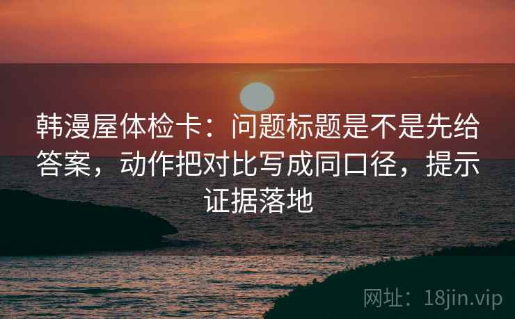 韩漫屋体检卡：问题标题是不是先给答案，动作把对比写成同口径，提示证据落地