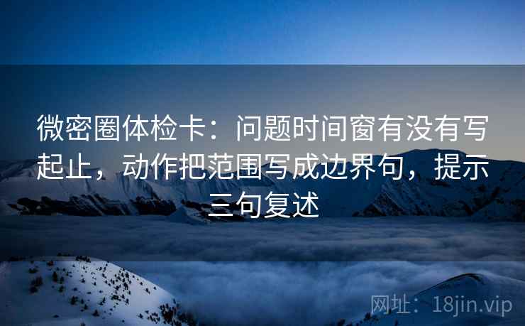 微密圈体检卡：问题时间窗有没有写起止，动作把范围写成边界句，提示三句复述