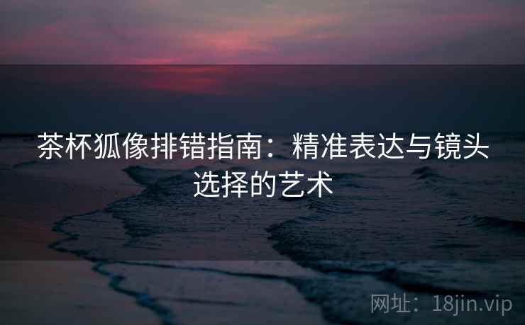 茶杯狐像排错指南：精准表达与镜头选择的艺术