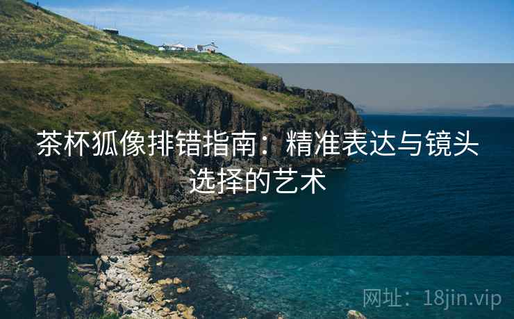 茶杯狐像排错指南：精准表达与镜头选择的艺术