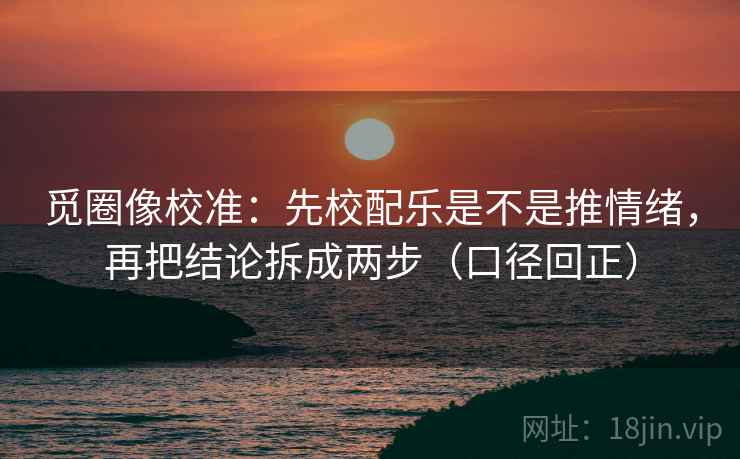 觅圈像校准：先校配乐是不是推情绪，再把结论拆成两步（口径回正）