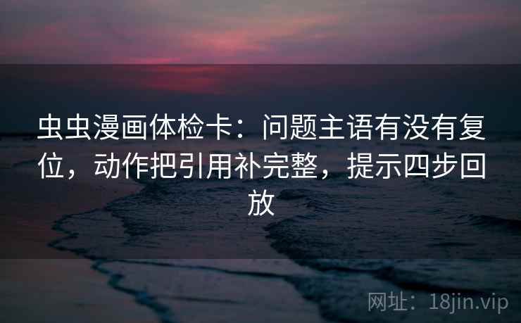 虫虫漫画体检卡：问题主语有没有复位，动作把引用补完整，提示四步回放