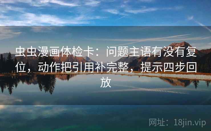虫虫漫画体检卡：问题主语有没有复位，动作把引用补完整，提示四步回放