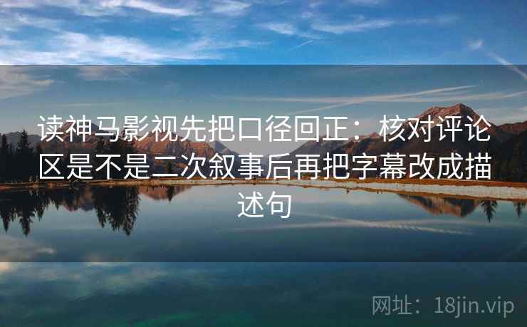 读神马影视先把口径回正：核对评论区是不是二次叙事后再把字幕改成描述句