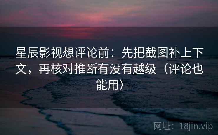 星辰影视想评论前：先把截图补上下文，再核对推断有没有越级（评论也能用）