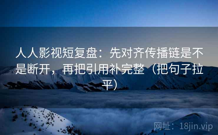 人人影视短复盘：先对齐传播链是不是断开，再把引用补完整（把句子拉平）
