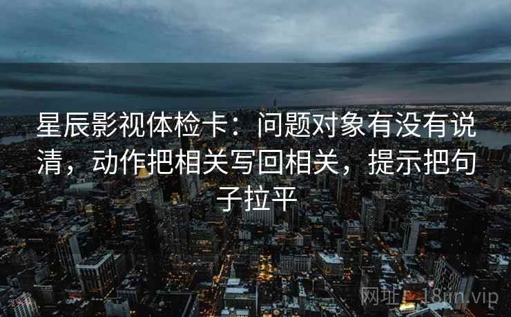 星辰影视体检卡：问题对象有没有说清，动作把相关写回相关，提示把句子拉平