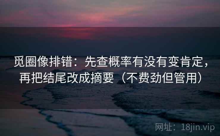 觅圈像排错：先查概率有没有变肯定，再把结尾改成摘要（不费劲但管用）