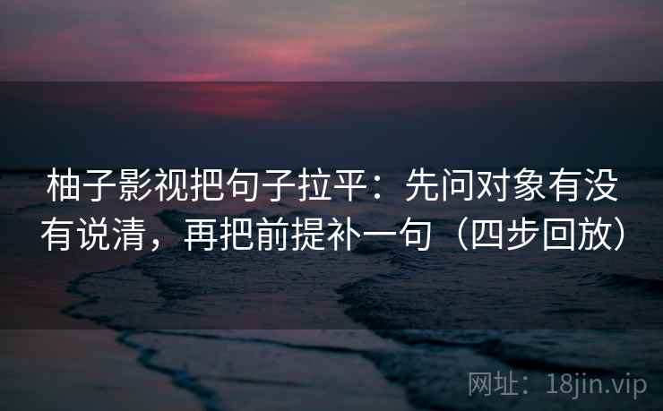 柚子影视把句子拉平：先问对象有没有说清，再把前提补一句（四步回放）