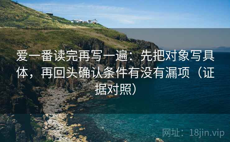 爱一番读完再写一遍：先把对象写具体，再回头确认条件有没有漏项（证据对照）
