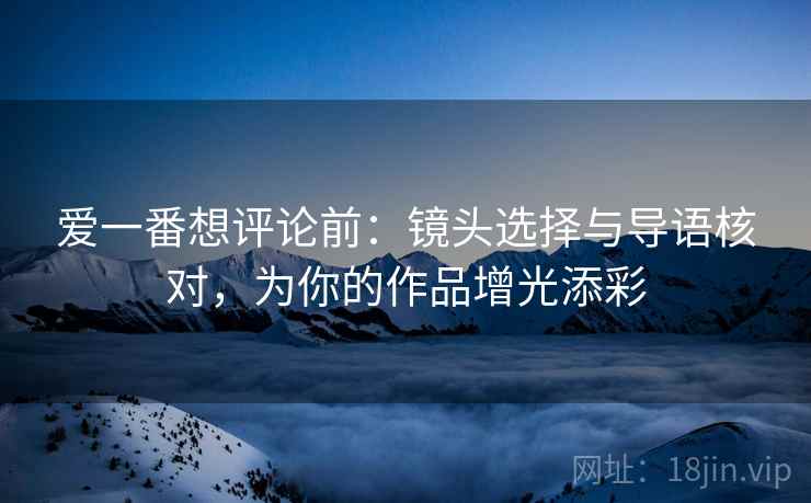爱一番想评论前：镜头选择与导语核对，为你的作品增光添彩