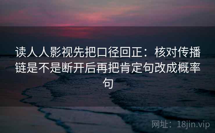 读人人影视先把口径回正:核对传播链是不是断开后再把肯定句改成概率句 读人人影视先把口径回正:核对传播链是不是断开后再把肯定句改成概率句