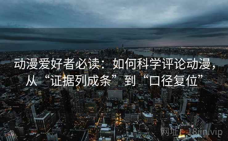 动漫爱好者必读:如何科学评论动漫,从“证据列成条”到“口径复位” 动漫爱好者必读:如何科学评论动漫,从“证据列成条”到“口径复位”