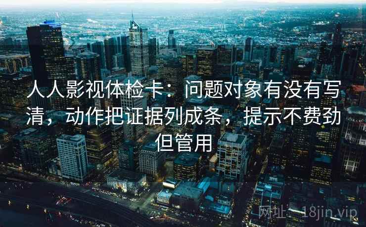 人人影视体检卡:问题对象有没有写清,动作把证据列成条,提示不费劲但管用 人人影视体检卡:问题对象有没有写清,动作把证据列成条,提示不费劲但管用