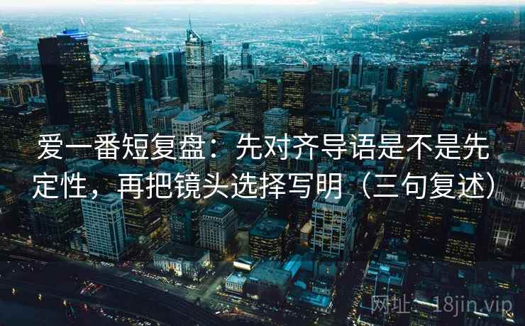 爱一番短复盘:先对齐导语是不是先定性,再把镜头选择写明(三句复述) 爱一番短复盘:先对齐导语是不是先定性,再把镜头选择写明(三句复述)