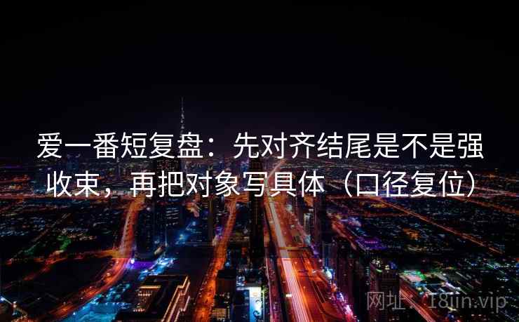 爱一番短复盘:先对齐结尾是不是强收束,再把对象写具体(口径复位) 爱一番短复盘:先对齐结尾是不是强收束,再把对象写具体(口径复位)